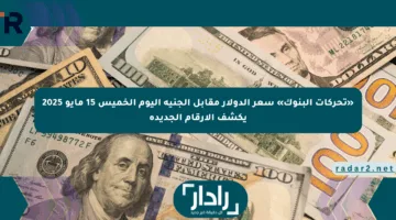 «تحركات البنوك» سعر الدولار مقابل الجنيه اليوم الخميس 15 مايو 2025 يكشف الأرقام الجديدة